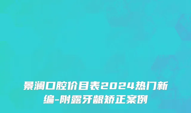景澜口腔价目表2024热门新编-附露牙龈矫正案例