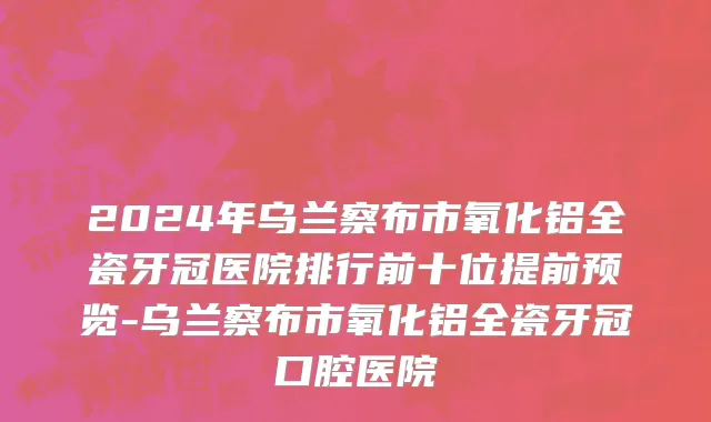 2024年乌兰察布市氧化铝全瓷牙冠医院排行前十位提前预览-乌兰察布市氧化铝全瓷牙冠口腔医院