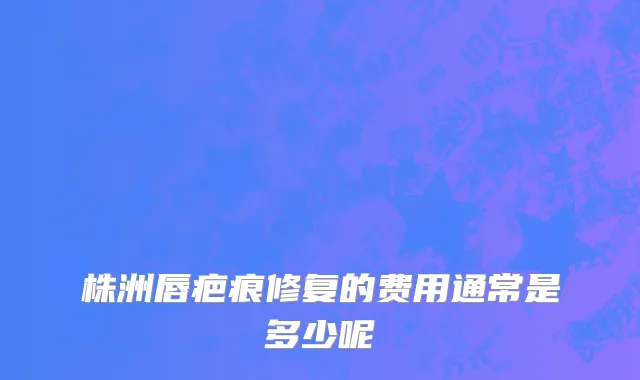 株洲唇疤痕修复的费用通常是多少呢