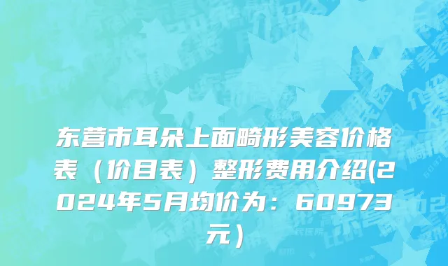 东营市耳朵上面畸形美容价格表（价目表）整形费用介绍(2024年5月均价为：60973元）
