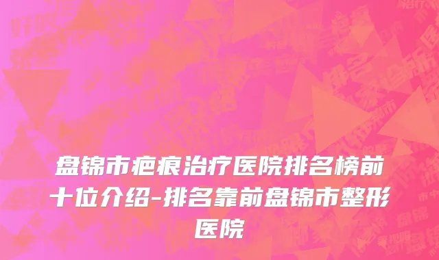 盘锦市疤痕治疗医院排名榜前十位介绍-排名靠前盘锦市整形医院