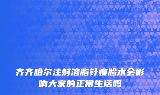 齐齐哈尔注射溶脂针瘦脸术会影响大家的正常生活吗