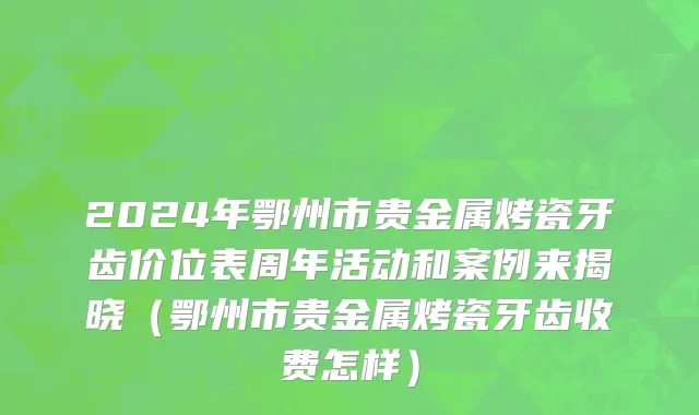 2024年鄂州市贵金属烤瓷牙齿价位表周年活动和案例来揭晓（鄂州市贵金属烤瓷牙齿收费怎样）