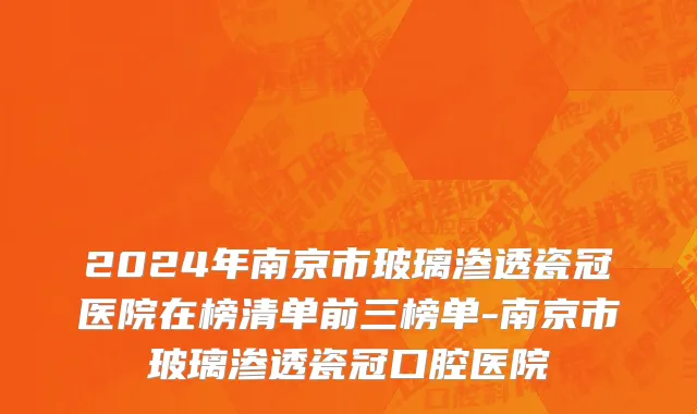 2024年南京市玻璃渗透瓷冠医院在榜清单前三榜单-南京市玻璃渗透瓷冠口腔医院
