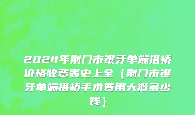 2024年荆门市镶牙单端搭桥价格收费表史上全（荆门市镶牙单端搭桥手术费用大概多少钱）