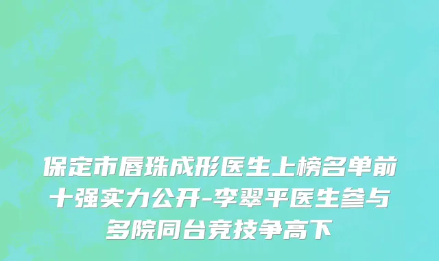 保定市唇珠成形医生上榜名单前十强实力公开-李翠平医生参与多院同台竞技争高下