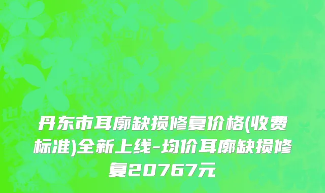 丹东市耳廓缺损修复价格(收费标准)全新上线-均价耳廓缺损修复20767元