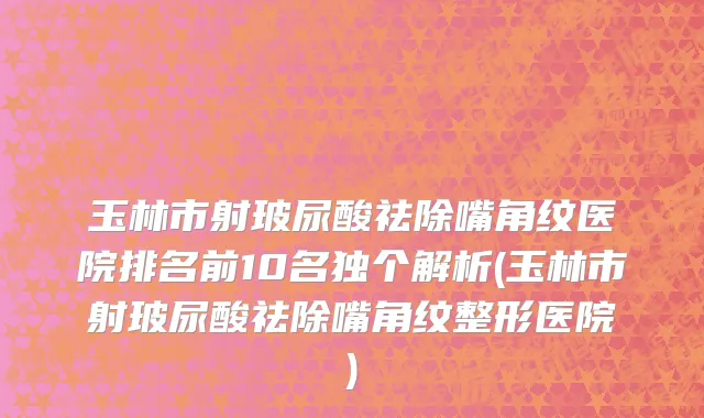 玉林市射玻尿酸祛除嘴角纹医院排名前10名独个解析(玉林市射玻尿酸祛除嘴角纹整形医院)