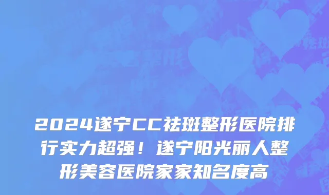 2024遂宁CC祛斑整形医院排行实力超强!遂宁阳光丽人整形美容医院家家知名度高