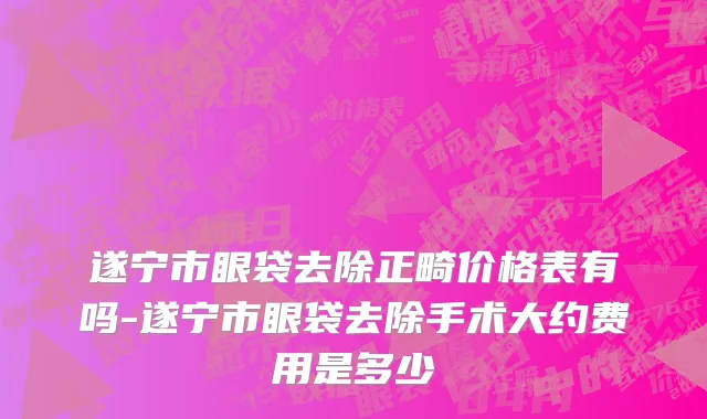 遂宁市眼袋去除正畸价格表有吗-遂宁市眼袋去除手术大约费用是多少