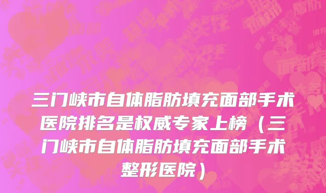 三门峡市自体脂肪填充面部手术医院排名是权威专家上榜（三门峡市自体脂肪填充面部手术整形医院）