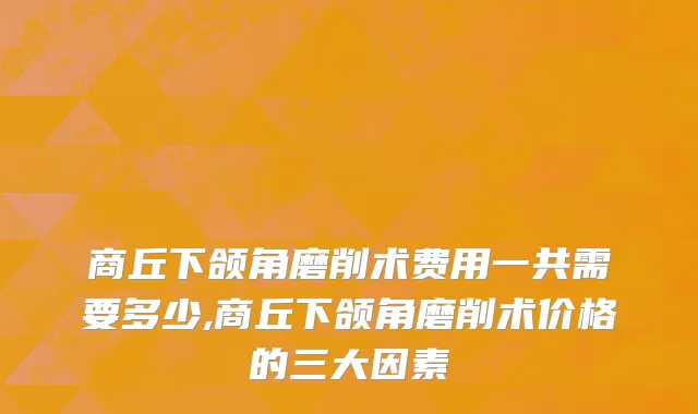 商丘下颌角磨削术费用一共需要多少,商丘下颌角磨削术价格的三大因素