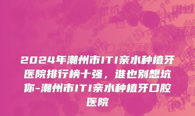 2024年潮州市ITI亲水种植牙医院排行榜十强，谁也别想坑你-潮州市ITI亲水种植牙口腔医院