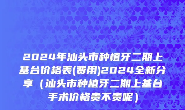 2024年汕头市种植牙二期上基台价格表(费用)2024全新分享（汕头市种植牙二期上基台手术价格贵不贵呢）