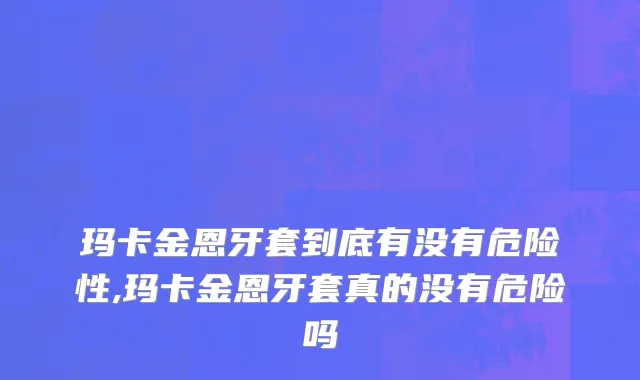 玛卡金恩牙套到底有没有危险性,玛卡金恩牙套真的没有危险吗