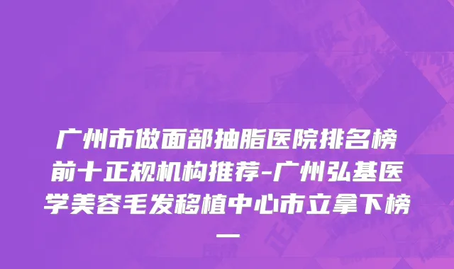 广州市做面部抽脂医院排名榜前十正规机构推荐-广州弘基医学美容毛发移植中心市立拿下榜一