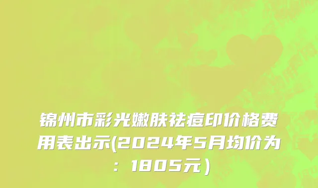 锦州市彩光嫩肤祛痘印价格费用表出示(2024年5月均价为：1805元）