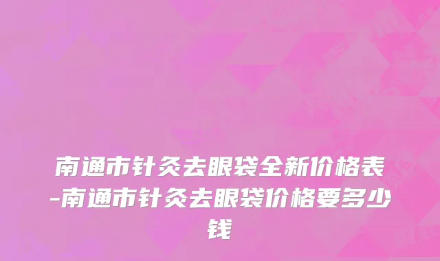 南通市针灸去眼袋全新价格表-南通市针灸去眼袋价格要多少钱
