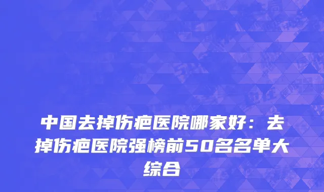 中国去掉伤疤医院哪家好：去掉伤疤医院强榜前50名名单大综合