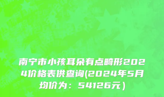南宁市小孩耳朵有点畸形2024价格表供查询(2024年5月均价为：54126元）
