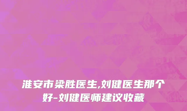 淮安市梁胜医生,刘健医生那个好-刘健医师建议收藏