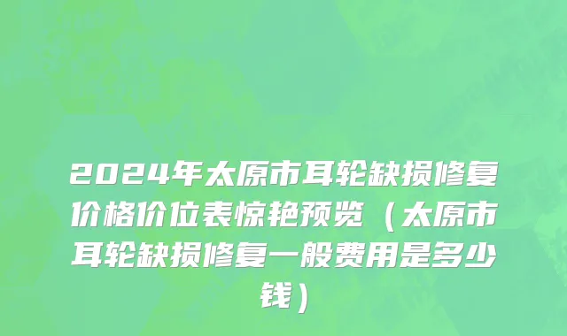 2024年太原市耳轮缺损修复价格价位表惊艳预览（太原市耳轮缺损修复一般费用是多少钱）