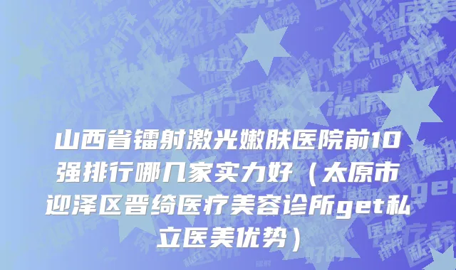 山西省镭射激光嫩肤医院前10强排行哪几家实力好（太原市迎泽区晋绮医疗美容诊所get私立医美优势）