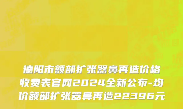 德阳市额部扩张器鼻再造价格收费表官网2024全新公布-均价额部扩张器鼻再造22396元