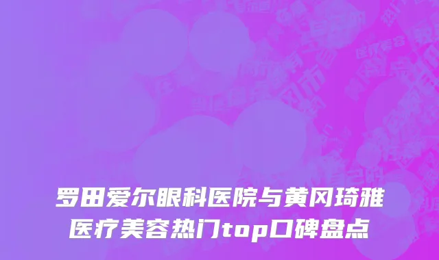 罗田爱尔眼科医院与黄冈琦雅医疗美容热门top口碑盘点