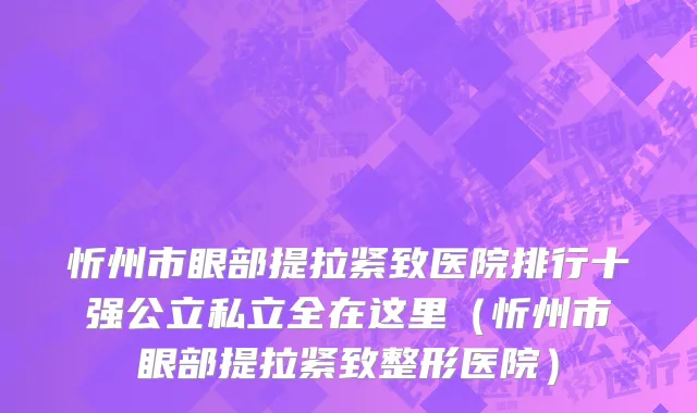 忻州市眼部提拉紧致医院排行十强公立私立全在这里（忻州市眼部提拉紧致整形医院）
