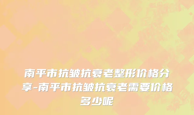 南平市抗皱抗衰老整形价格分享-南平市抗皱抗衰老需要价格多少呢