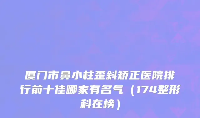 厦门市鼻小柱歪斜矫正医院排行前十佳哪家有名气（174整形科在榜）