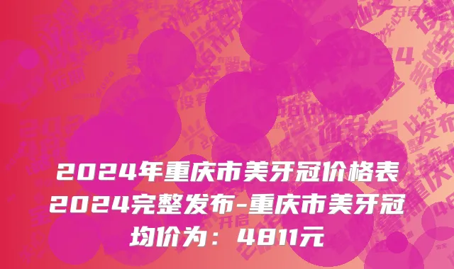 2024年重庆市美牙冠价格表2024完整发布-重庆市美牙冠均价为：4811元