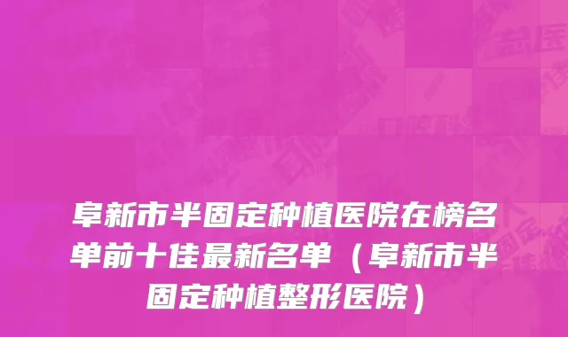 阜新市半固定种植医院在榜名单前十佳最新名单（阜新市半固定种植整形医院）