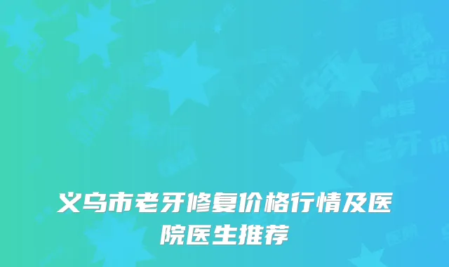 义乌市老牙修复价格行情及医院医生推荐