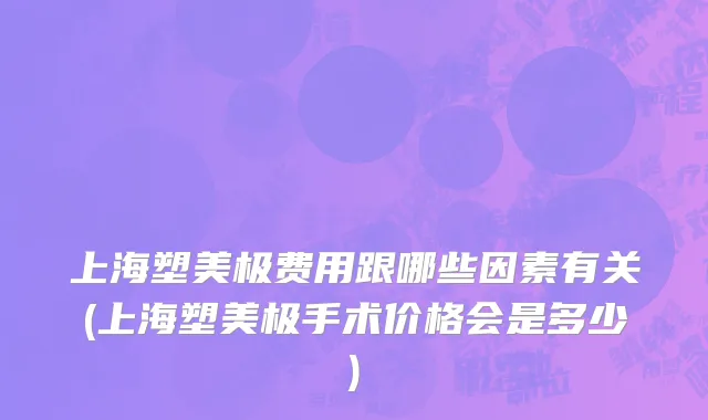 上海塑美极费用跟哪些因素有关(上海塑美极手术价格会是多少)