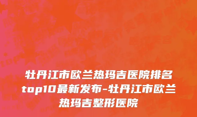 牡丹江市欧兰热玛吉医院排名top10最新发布-牡丹江市欧兰热玛吉整形医院