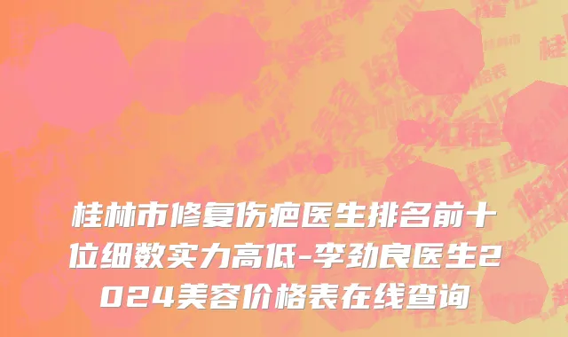 桂林市修复伤疤医生排名前十位细数实力高低-李劲良医生2024美容价格表在线查询