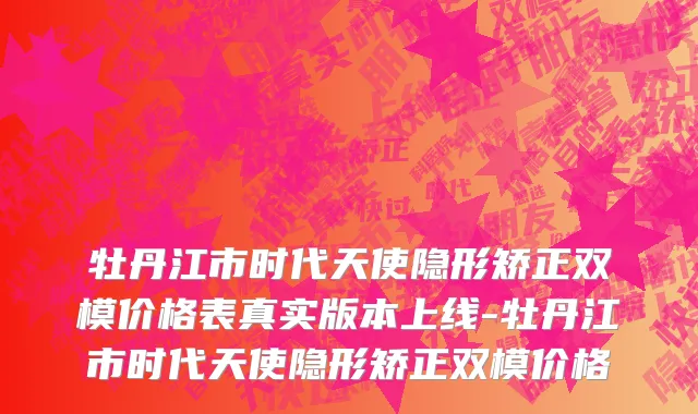 牡丹江市时代天使隐形矫正双模价格表真实版本上线-牡丹江市时代天使隐形矫正双模价格