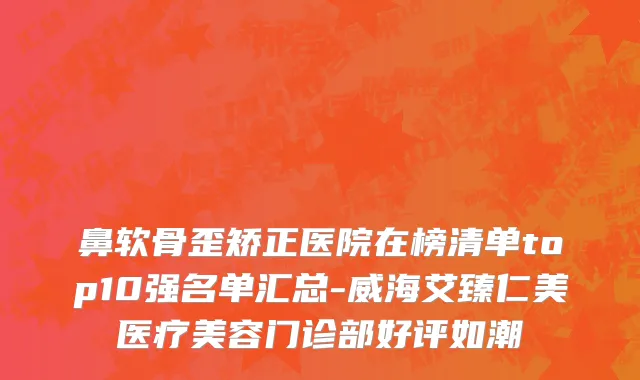 鼻软骨歪矫正医院在榜清单top10强名单汇总-威海艾臻仁美医疗美容门诊部好评如潮