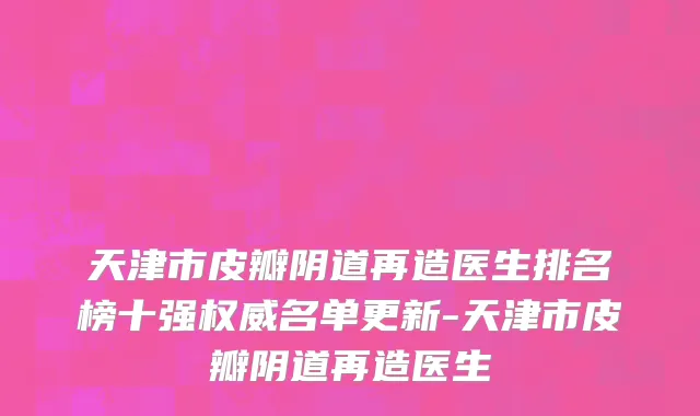 天津市皮瓣阴道再造医生排名榜十强权威名单更新-天津市皮瓣阴道再造医生