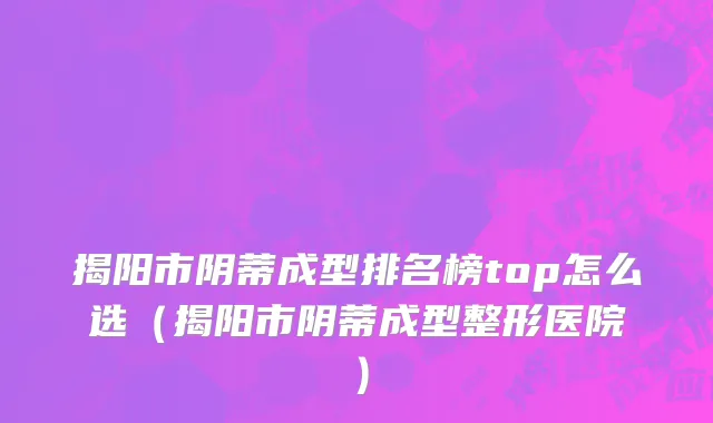 揭阳市阴蒂成型排名榜top怎么选（揭阳市阴蒂成型整形医院）