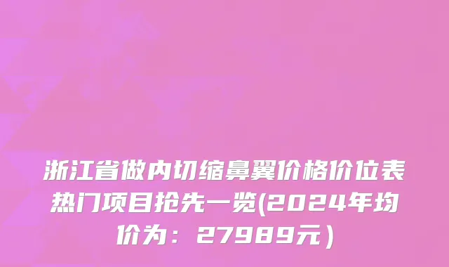 浙江省做内切缩鼻翼价格价位表热门项目抢先一览(2024年均价为：27989元）