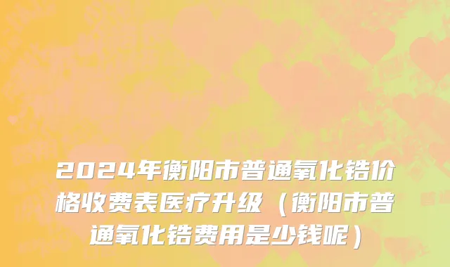 2024年衡阳市普通氧化锆价格收费表医疗升级（衡阳市普通氧化锆费用是少钱呢）