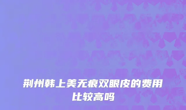 荆州韩上美无痕双眼皮的费用比较高吗
