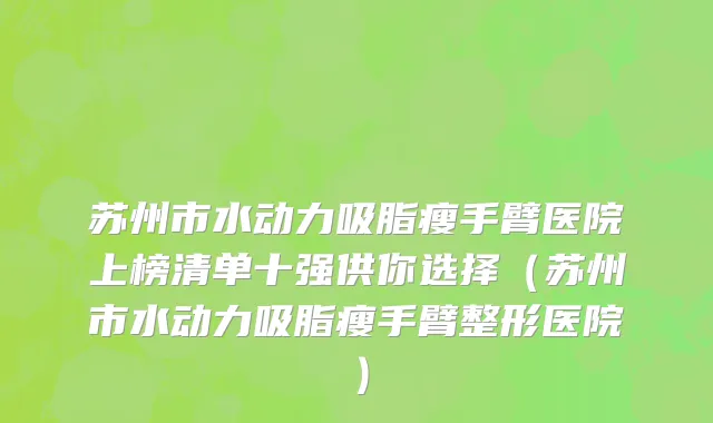 苏州市水动力吸脂瘦手臂医院上榜清单十强供你选择（苏州市水动力吸脂瘦手臂整形医院）