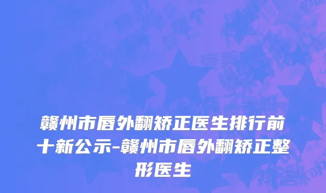 赣州市唇外翻矫正医生排行前十新公示-赣州市唇外翻矫正整形医生