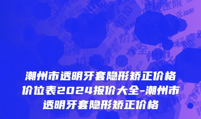 潮州市透明牙套隐形矫正价格价位表2024报价大全-潮州市透明牙套隐形矫正价格