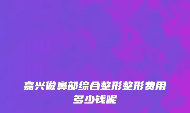嘉兴做鼻部综合整形整形费用多少钱呢