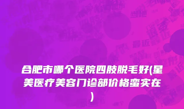 合肥市哪个医院四肢脱毛好(星美医疗美容门诊部价格蛮实在)